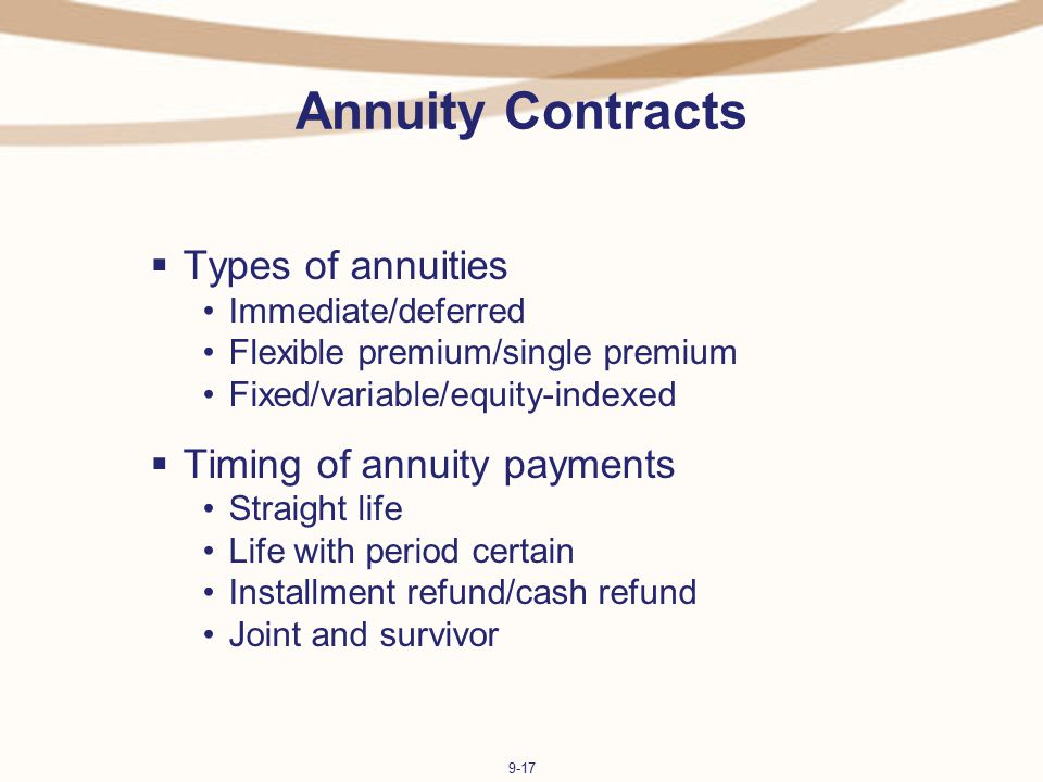 9-17 Annuity Contracts  Types of annuities Immediate/deferred Flexible premium/single premium Fixed/variable/equity-indexed  Timing of annuity payments Straight life Life with period certain Installment refund/cash refund Joint and survivor