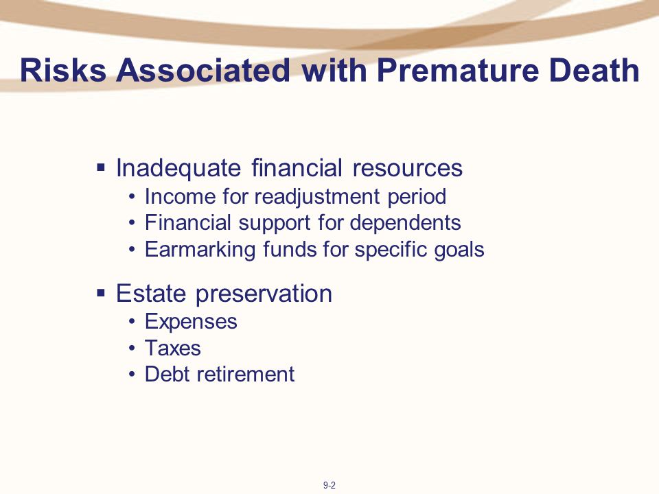 9-2 Risks Associated with Premature Death  Inadequate financial resources Income for readjustment period Financial support for dependents Earmarking funds for specific goals  Estate preservation Expenses Taxes Debt retirement