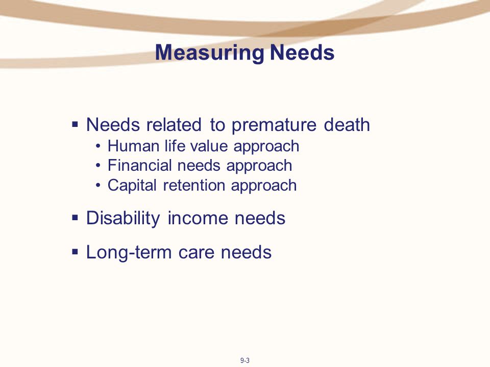 9-3 Measuring Needs  Needs related to premature death Human life value approach Financial needs approach Capital retention approach  Disability income needs  Long-term care needs