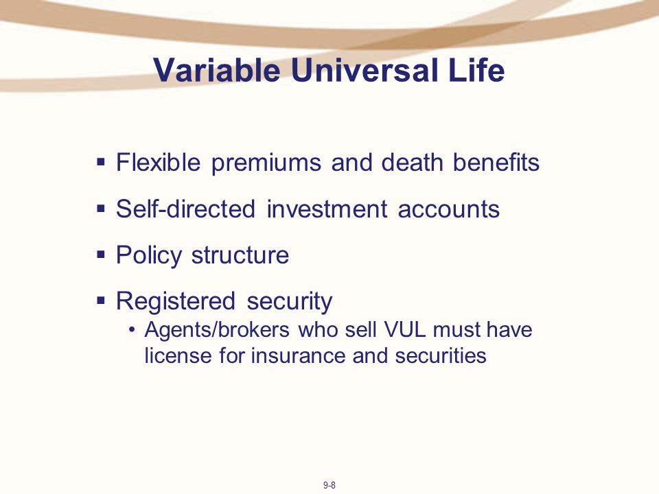 9-8 Variable Universal Life  Flexible premiums and death benefits  Self-directed investment accounts  Policy structure  Registered security Agents/brokers who sell VUL must have license for insurance and securities