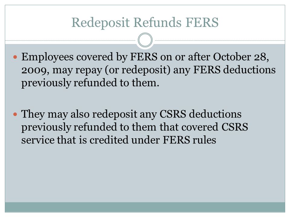 Redeposit Refunds FERS Employees covered by FERS on or after October 28, 2009, may repay (or redeposit) any FERS deductions previously refunded to them.