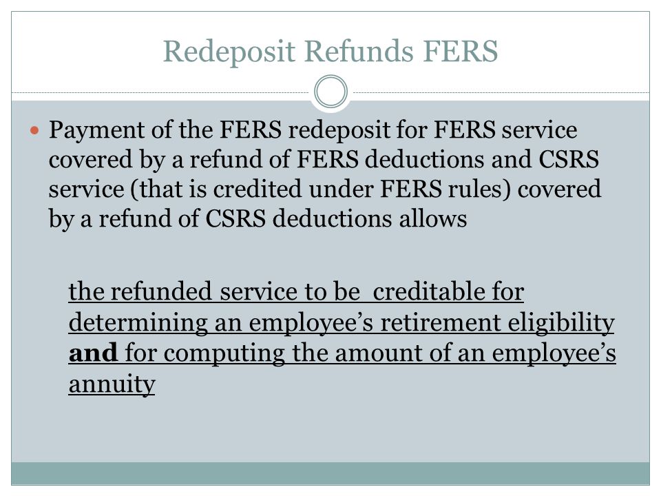 Redeposit Refunds FERS Payment of the FERS redeposit for FERS service covered by a refund of FERS deductions and CSRS service (that is credited under FERS rules) covered by a refund of CSRS deductions allows the refunded service to be creditable for determining an employee’s retirement eligibility and for computing the amount of an employee’s annuity