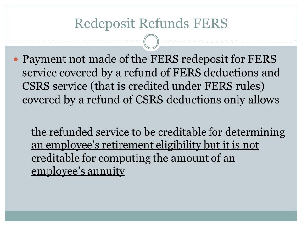 Redeposit Refunds FERS Payment not made of the FERS redeposit for FERS service covered by a refund of FERS deductions and CSRS service (that is credited under FERS rules) covered by a refund of CSRS deductions only allows the refunded service to be creditable for determining an employee’s retirement eligibility but it is not creditable for computing the amount of an employee’s annuity