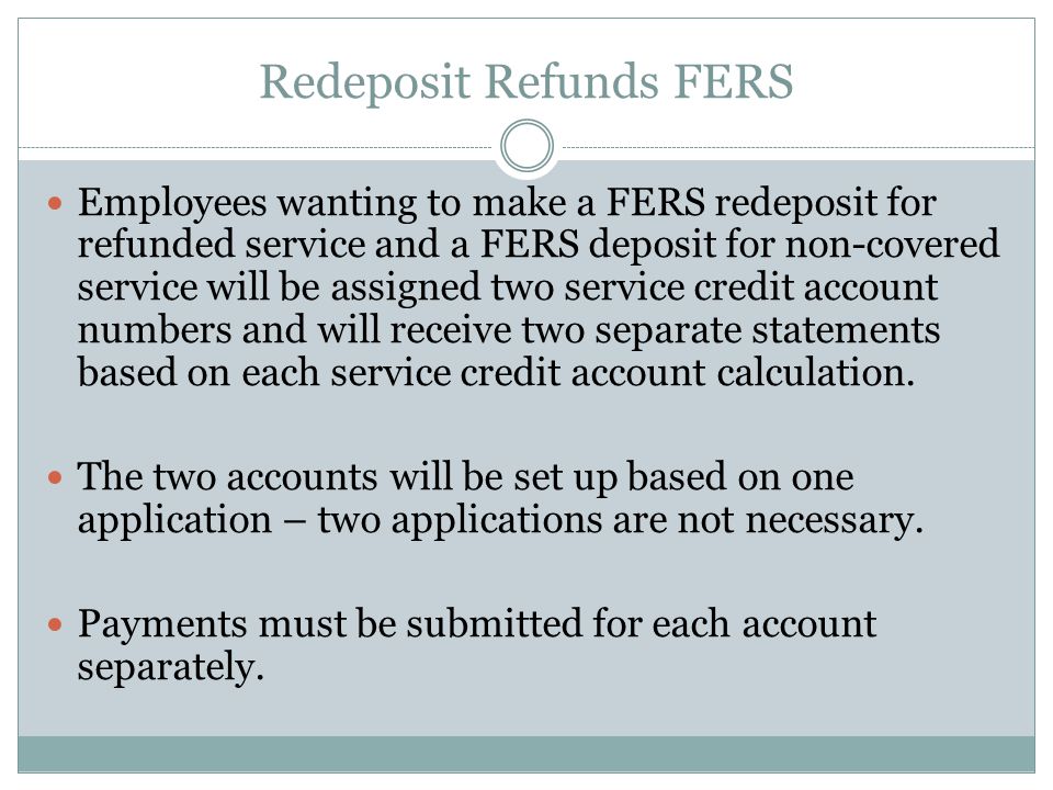 Redeposit Refunds FERS Employees wanting to make a FERS redeposit for refunded service and a FERS deposit for non-covered service will be assigned two service credit account numbers and will receive two separate statements based on each service credit account calculation.