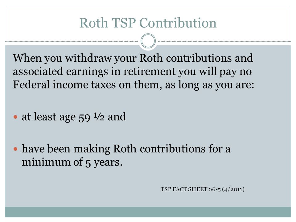 Roth TSP Contribution When you withdraw your Roth contributions and associated earnings in retirement you will pay no Federal income taxes on them, as long as you are: at least age 59 ½ and have been making Roth contributions for a minimum of 5 years.