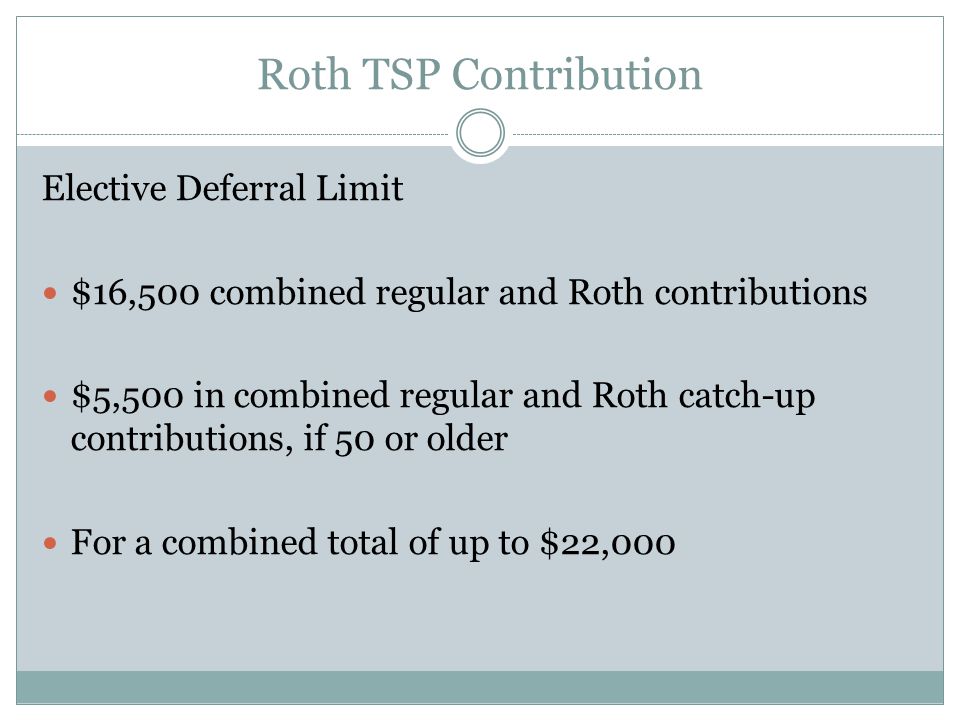 Roth TSP Contribution Elective Deferral Limit $16,500 combined regular and Roth contributions $5,500 in combined regular and Roth catch-up contributions, if 50 or older For a combined total of up to $22,000