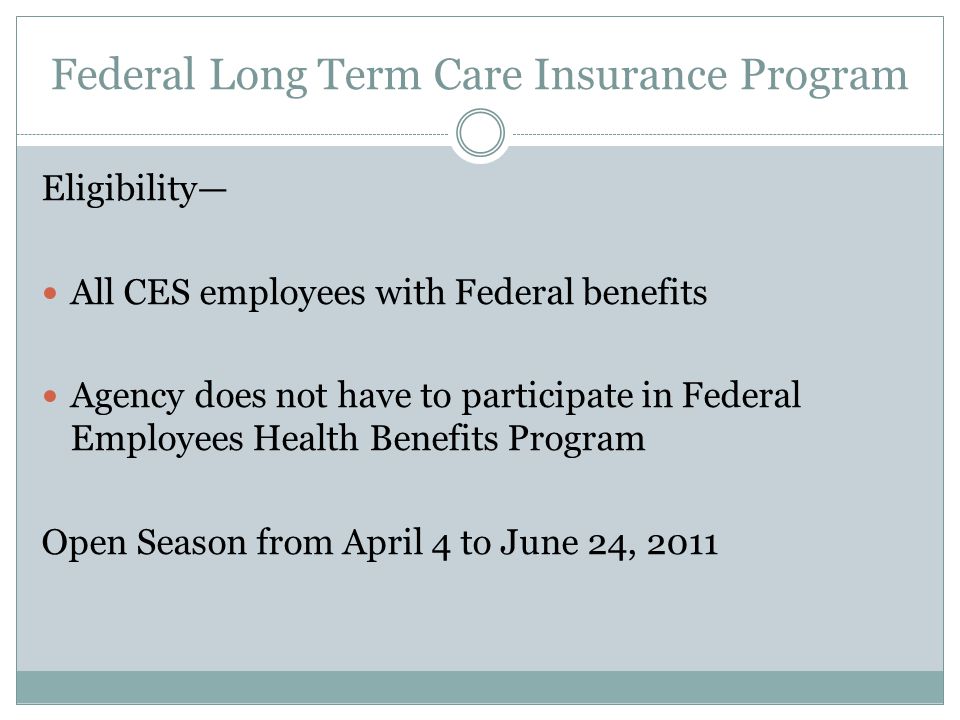 Federal Long Term Care Insurance Program Eligibility— All CES employees with Federal benefits Agency does not have to participate in Federal Employees Health Benefits Program Open Season from April 4 to June 24, 2011