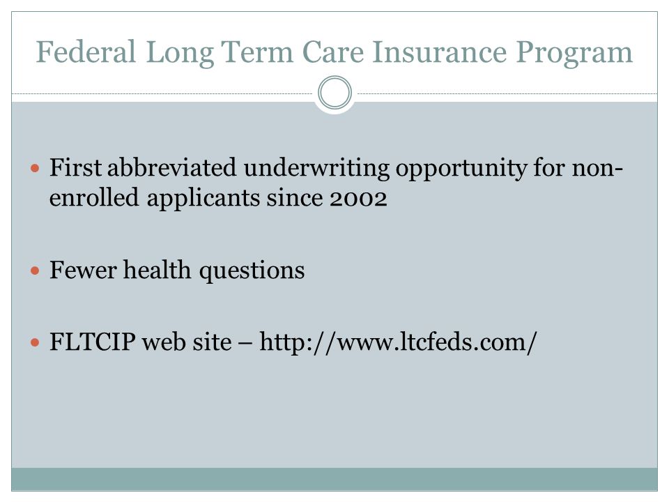 Federal Long Term Care Insurance Program First abbreviated underwriting opportunity for non- enrolled applicants since 2002 Fewer health questions FLTCIP web site –