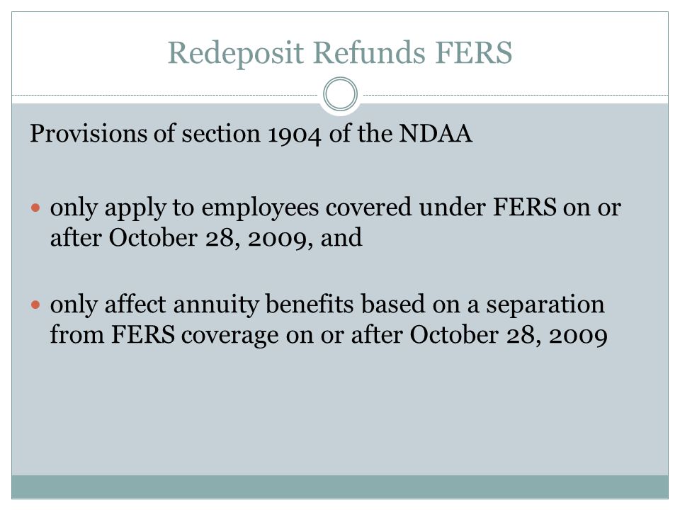 Redeposit Refunds FERS Provisions of section 1904 of the NDAA only apply to employees covered under FERS on or after October 28, 2009, and only affect annuity benefits based on a separation from FERS coverage on or after October 28, 2009