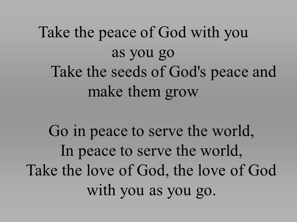 Take the peace of God with you as you go Take the seeds of God s peace and make them grow Go in peace to serve the world, In peace to serve the world, Take the love of God, the love of God with you as you go.