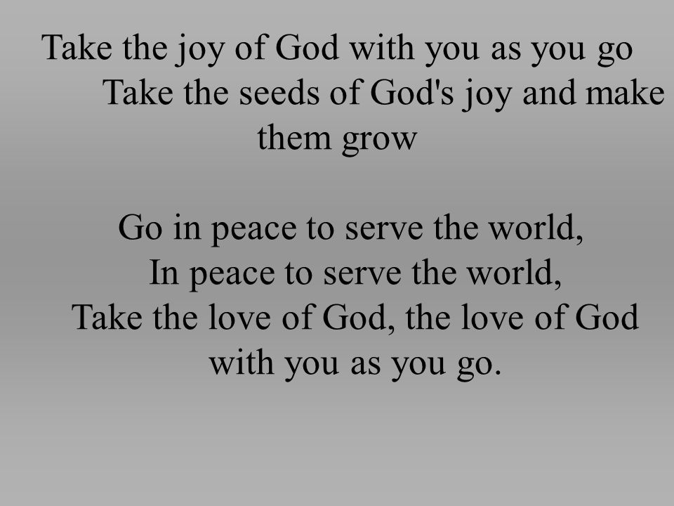 Take the joy of God with you as you go Take the seeds of God s joy and make them grow Go in peace to serve the world, In peace to serve the world, Take the love of God, the love of God with you as you go.