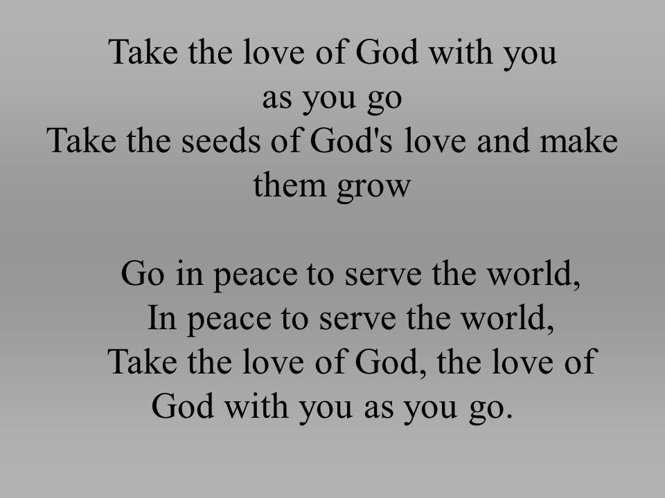 Take the love of God with you as you go Take the seeds of God s love and make them grow Go in peace to serve the world, In peace to serve the world, Take the love of God, the love of God with you as you go.