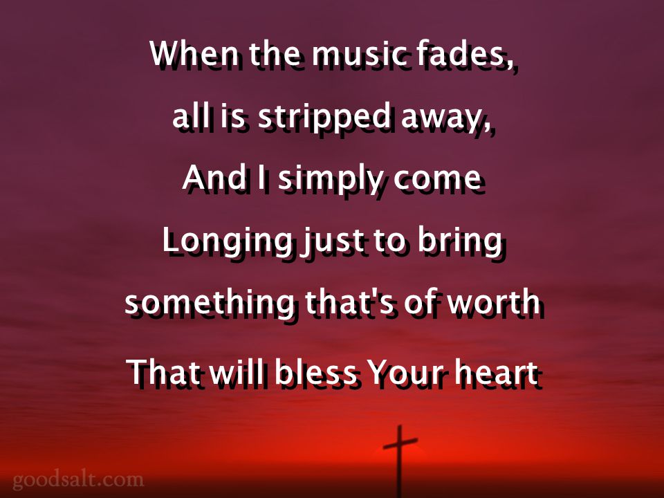 When the music fades, all is stripped away, And I simply come Longing just to bring something that s of worth That will bless Your heart When the music fades, all is stripped away, And I simply come Longing just to bring something that s of worth That will bless Your heart