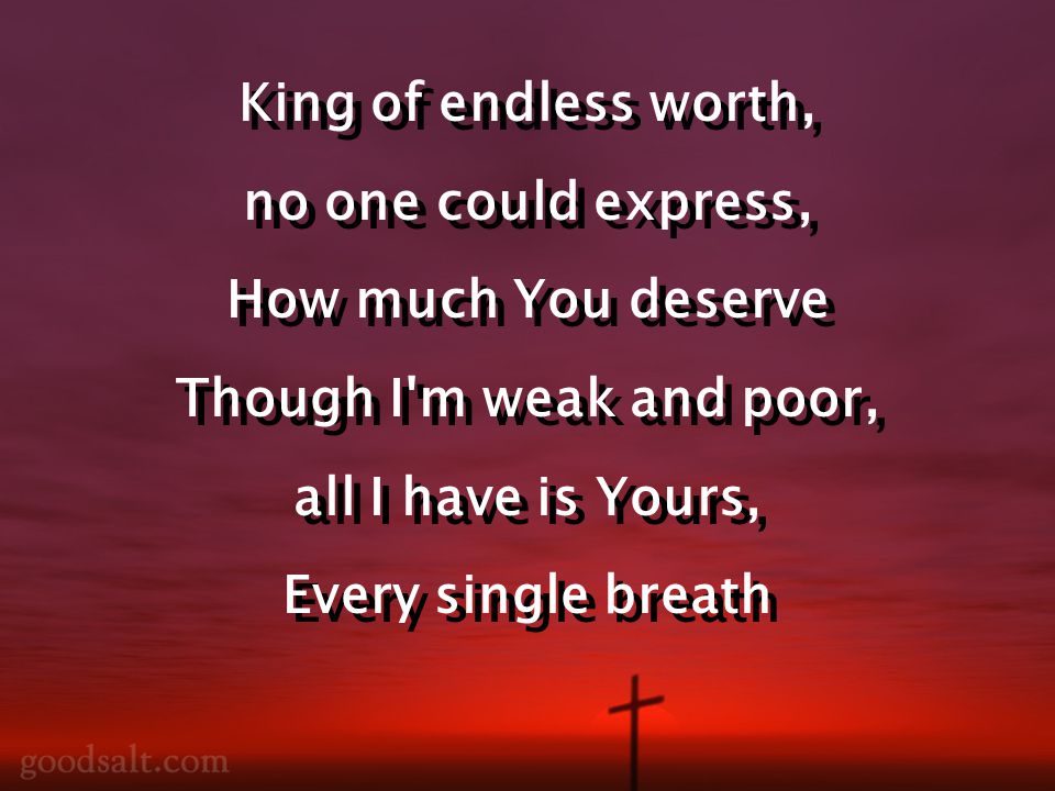 King of endless worth, no one could express, How much You deserve Though I m weak and poor, all I have is Yours, Every single breath King of endless worth, no one could express, How much You deserve Though I m weak and poor, all I have is Yours, Every single breath