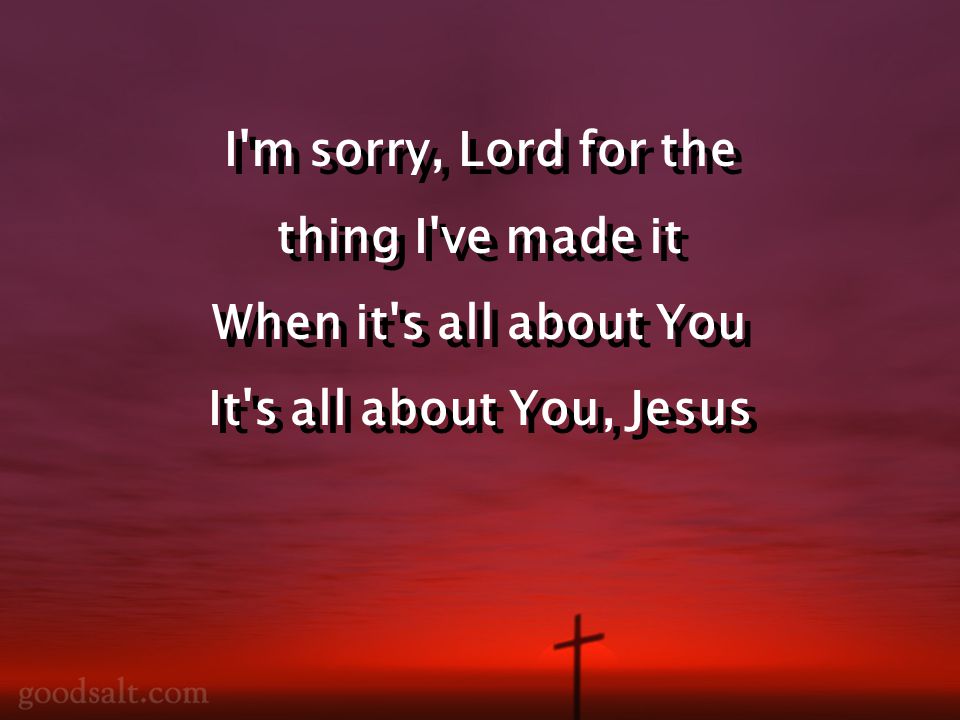 I m sorry, Lord for the thing I ve made it When it s all about You It s all about You, Jesus I m sorry, Lord for the thing I ve made it When it s all about You It s all about You, Jesus