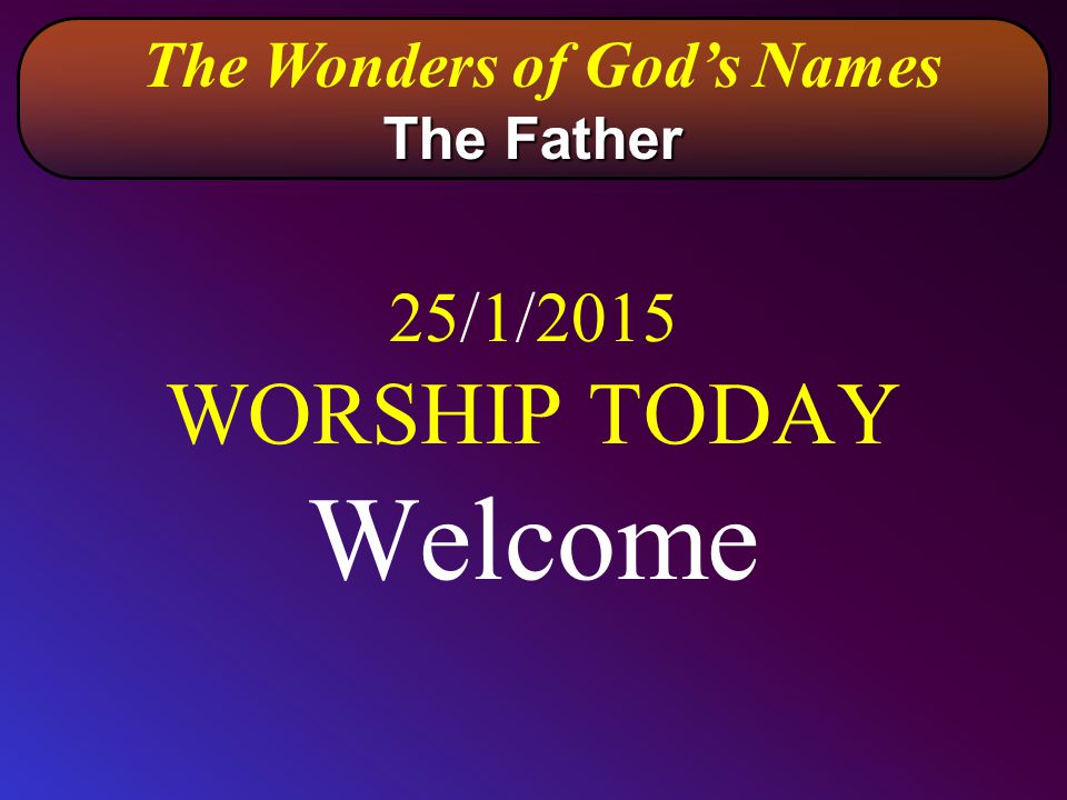 25/1/2015 WORSHIP TODAY Welcome The Wonders of God’s Names The Father