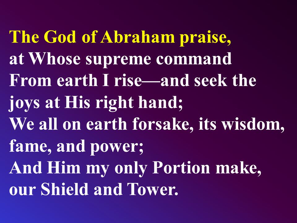 The God of Abraham praise, at Whose supreme command From earth I rise—and seek the joys at His right hand; We all on earth forsake, its wisdom, fame, and power; And Him my only Portion make, our Shield and Tower.