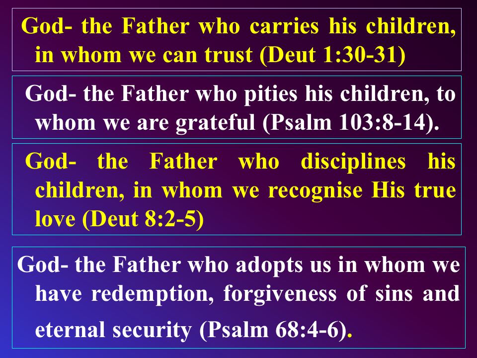 God- the Father who carries his children, in whom we can trust (Deut 1:30-31) God- the Father who disciplines his children, in whom we recognise His true love (Deut 8:2-5) God- the Father who adopts us in whom we have redemption, forgiveness of sins and eternal security (Psalm 68:4-6).