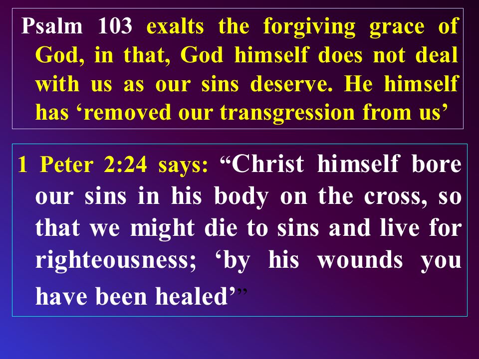 Psalm 103 exalts the forgiving grace of God, in that, God himself does not deal with us as our sins deserve.