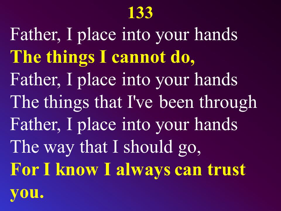 133 Father, I place into your hands The things I cannot do, Father, I place into your hands The things that I ve been through Father, I place into your hands The way that I should go, For I know I always can trust you.