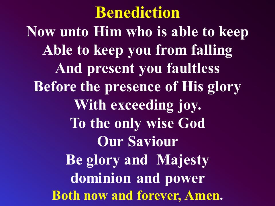 Benediction Now unto Him who is able to keep Able to keep you from falling And present you faultless Before the presence of His glory With exceeding joy.