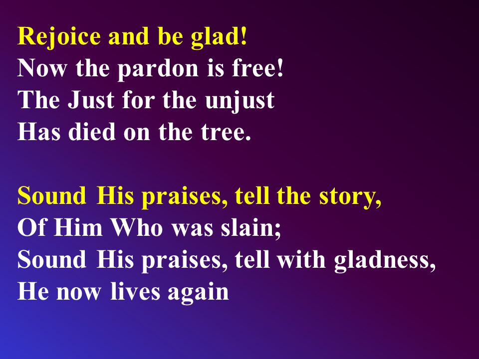Rejoice and be glad. Now the pardon is free. The Just for the unjust Has died on the tree.