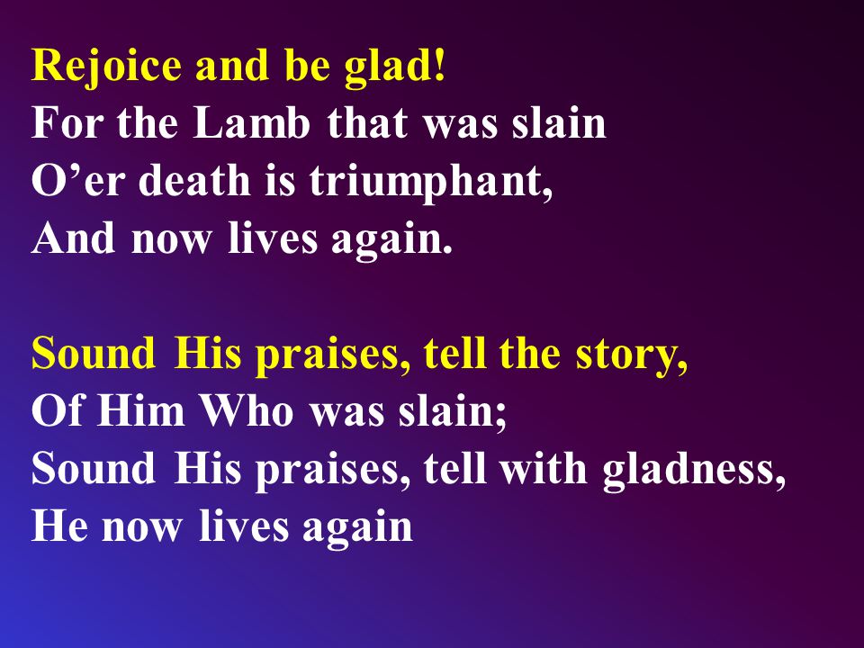 Rejoice and be glad. For the Lamb that was slain O’er death is triumphant, And now lives again.