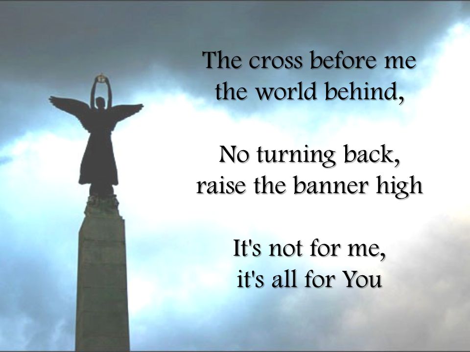 The cross before me the world behind, No turning back, raise the banner high It s not for me, it s all for You