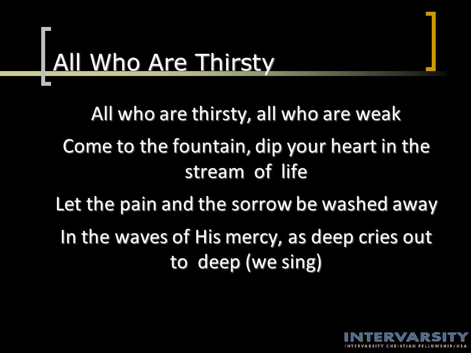 All Who Are Thirsty All who are thirsty, all who are weak Come to the fountain, dip your heart in the stream of life Let the pain and the sorrow be washed away In the waves of His mercy, as deep cries out to deep (we sing)
