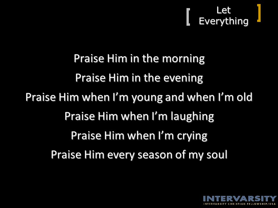 Let Everything Praise Him in the morning Praise Him in the evening Praise Him when I’m young and when I’m old Praise Him when I’m laughing Praise Him when I’m crying Praise Him every season of my soul