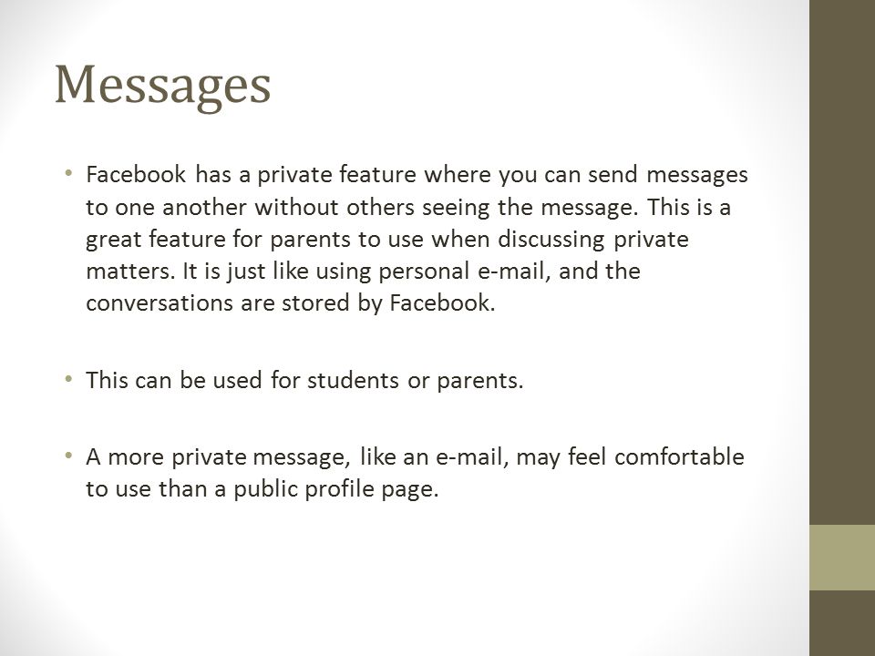 Messages Facebook has a private feature where you can send messages to one another without others seeing the message.