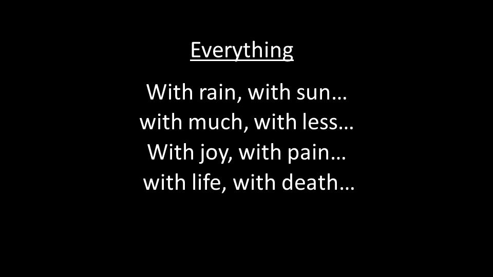 With rain, with sun… with much, with less… With joy, with pain… with life, with death… Everything