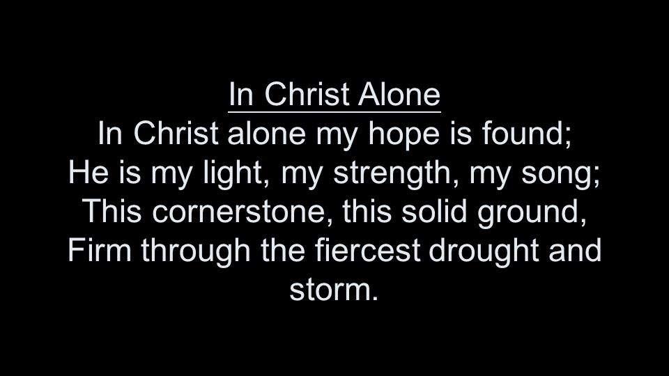 In Christ Alone In Christ alone my hope is found; He is my light, my strength, my song; This cornerstone, this solid ground, Firm through the fiercest drought and storm.