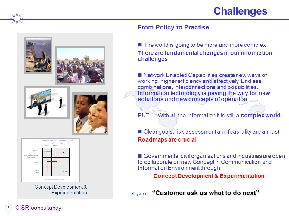 1 CISR-consultancy Challenges Customer ask us what to do next Keywords: Customer ask us what to do next From Policy to Practise The world is going to be more and more complex There are fundamental changes in our information challenges Network Enabled Capabilities create new ways of working, higher efficiency and effectively.