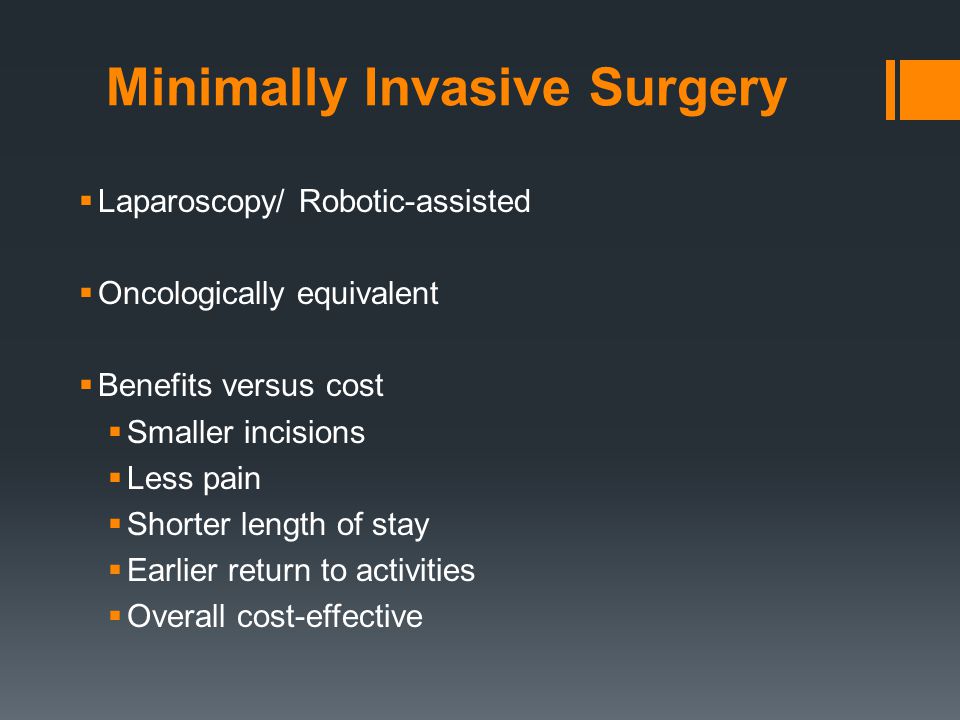 Minimally Invasive Surgery  Laparoscopy/ Robotic-assisted  Oncologically equivalent  Benefits versus cost  Smaller incisions  Less pain  Shorter length of stay  Earlier return to activities  Overall cost-effective