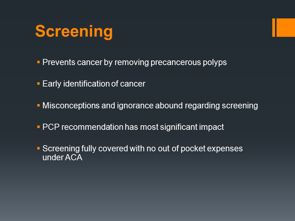 Screening  Prevents cancer by removing precancerous polyps  Early identification of cancer  Misconceptions and ignorance abound regarding screening  PCP recommendation has most significant impact  Screening fully covered with no out of pocket expenses under ACA