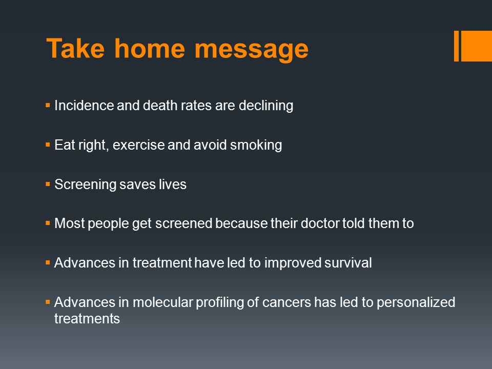 Take home message  Incidence and death rates are declining  Eat right, exercise and avoid smoking  Screening saves lives  Most people get screened because their doctor told them to  Advances in treatment have led to improved survival  Advances in molecular profiling of cancers has led to personalized treatments
