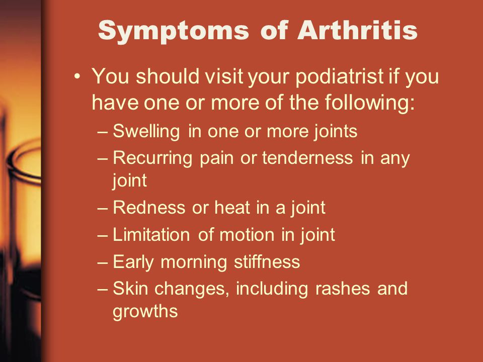 Symptoms of Arthritis You should visit your podiatrist if you have one or more of the following: –Swelling in one or more joints –Recurring pain or tenderness in any joint –Redness or heat in a joint –Limitation of motion in joint –Early morning stiffness –Skin changes, including rashes and growths