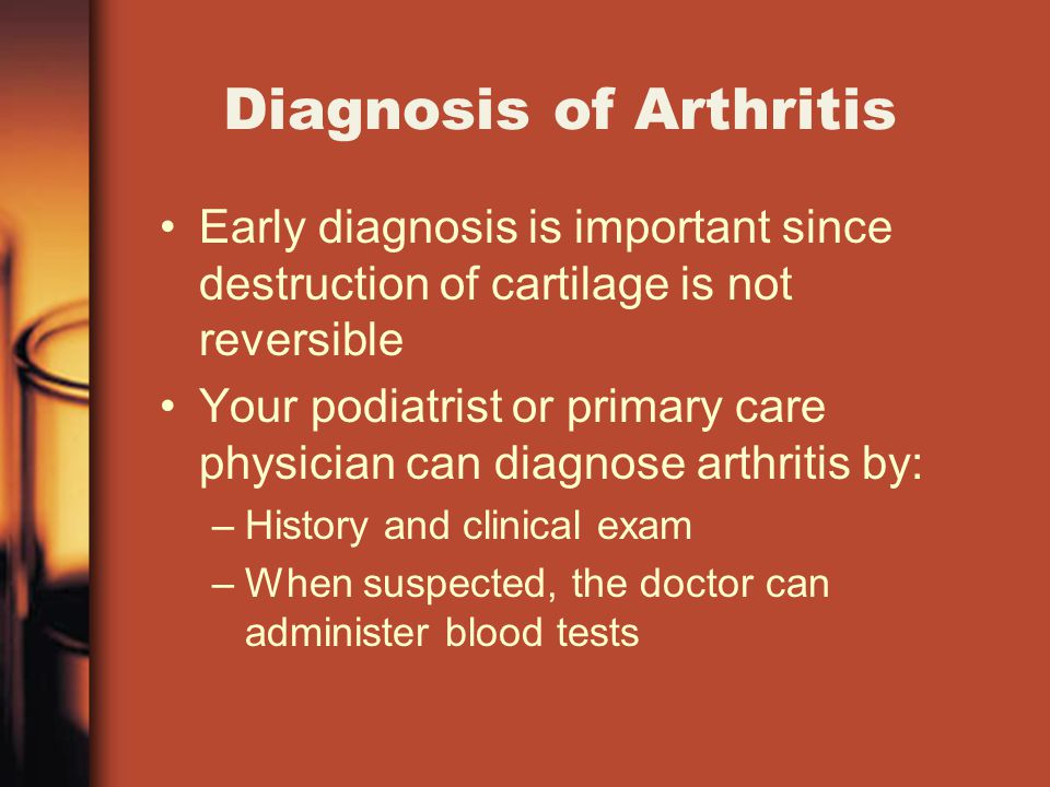 Diagnosis of Arthritis Early diagnosis is important since destruction of cartilage is not reversible Your podiatrist or primary care physician can diagnose arthritis by: –History and clinical exam –When suspected, the doctor can administer blood tests
