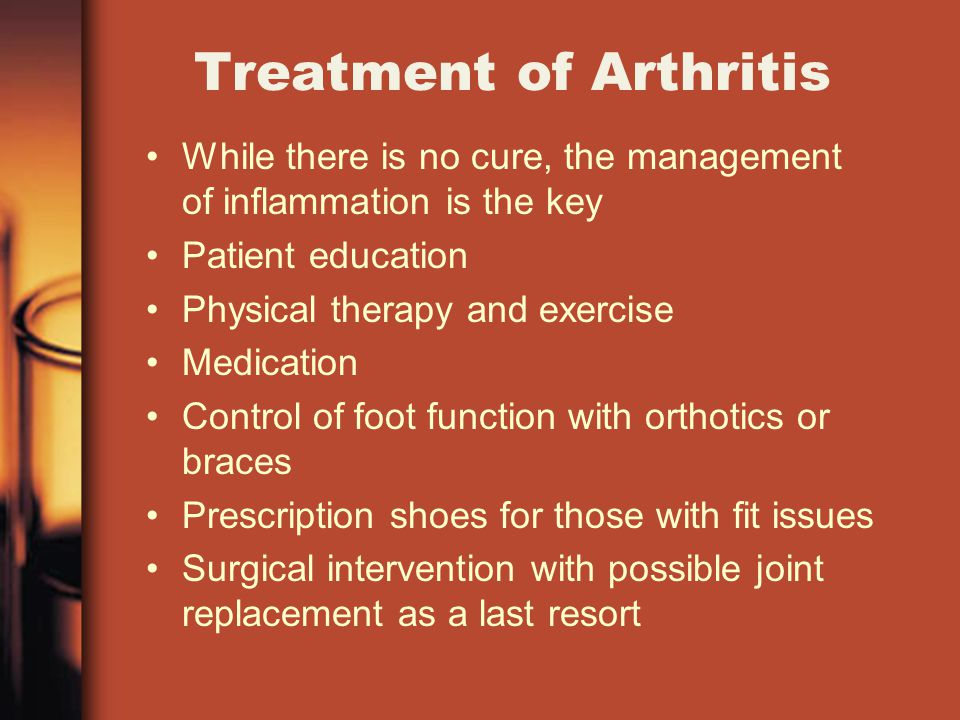 Treatment of Arthritis While there is no cure, the management of inflammation is the key Patient education Physical therapy and exercise Medication Control of foot function with orthotics or braces Prescription shoes for those with fit issues Surgical intervention with possible joint replacement as a last resort
