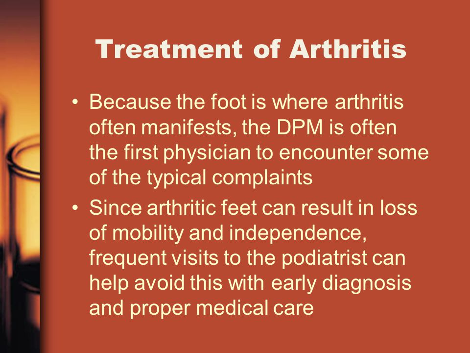Treatment of Arthritis Because the foot is where arthritis often manifests, the DPM is often the first physician to encounter some of the typical complaints Since arthritic feet can result in loss of mobility and independence, frequent visits to the podiatrist can help avoid this with early diagnosis and proper medical care