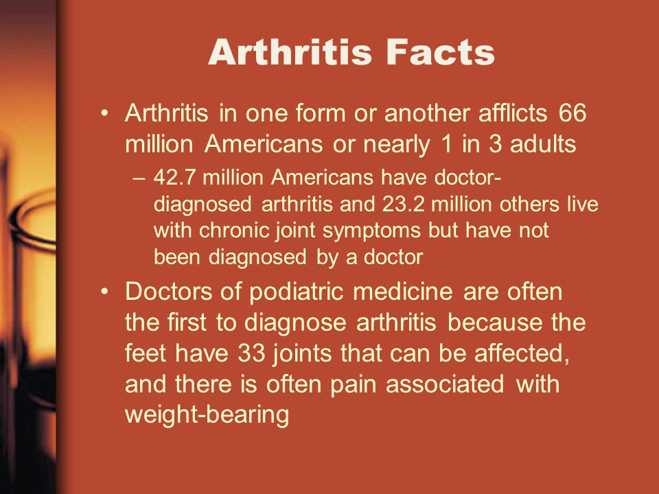 Arthritis Facts Arthritis in one form or another afflicts 66 million Americans or nearly 1 in 3 adults –42.7 million Americans have doctor- diagnosed arthritis and 23.2 million others live with chronic joint symptoms but have not been diagnosed by a doctor Doctors of podiatric medicine are often the first to diagnose arthritis because the feet have 33 joints that can be affected, and there is often pain associated with weight-bearing