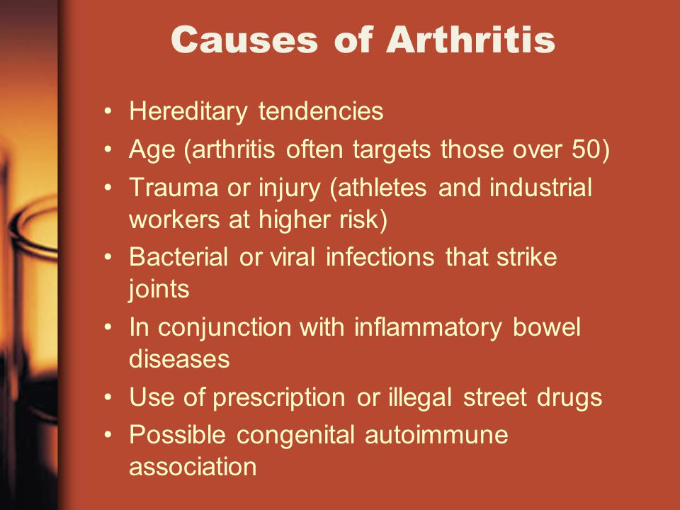 Causes of Arthritis Hereditary tendencies Age (arthritis often targets those over 50) Trauma or injury (athletes and industrial workers at higher risk) Bacterial or viral infections that strike joints In conjunction with inflammatory bowel diseases Use of prescription or illegal street drugs Possible congenital autoimmune association
