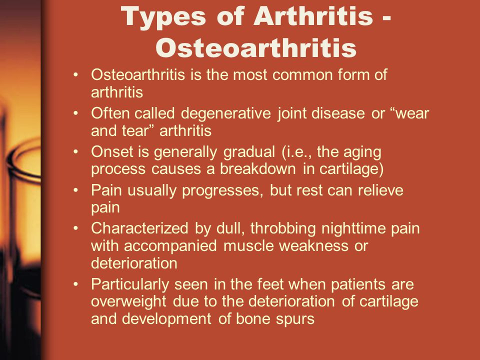 Types of Arthritis - Osteoarthritis Osteoarthritis is the most common form of arthritis Often called degenerative joint disease or wear and tear arthritis Onset is generally gradual (i.e., the aging process causes a breakdown in cartilage) Pain usually progresses, but rest can relieve pain Characterized by dull, throbbing nighttime pain with accompanied muscle weakness or deterioration Particularly seen in the feet when patients are overweight due to the deterioration of cartilage and development of bone spurs