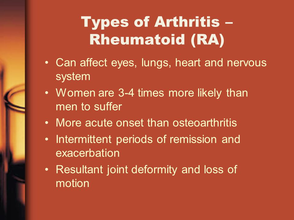 Types of Arthritis – Rheumatoid (RA) Can affect eyes, lungs, heart and nervous system Women are 3-4 times more likely than men to suffer More acute onset than osteoarthritis Intermittent periods of remission and exacerbation Resultant joint deformity and loss of motion