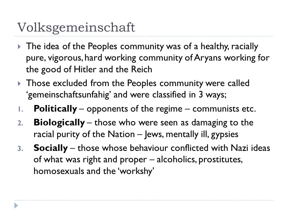 Volksgemeinschaft  The idea of the Peoples community was of a healthy, racially pure, vigorous, hard working community of Aryans working for the good of Hitler and the Reich  Those excluded from the Peoples community were called ‘gemeinschaftsunfahig’ and were classified in 3 ways; 1.