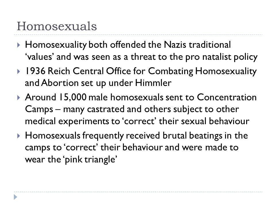 Homosexuals  Homosexuality both offended the Nazis traditional ‘values’ and was seen as a threat to the pro natalist policy  1936 Reich Central Office for Combating Homosexuality and Abortion set up under Himmler  Around 15,000 male homosexuals sent to Concentration Camps – many castrated and others subject to other medical experiments to ‘correct’ their sexual behaviour  Homosexuals frequently received brutal beatings in the camps to ‘correct’ their behaviour and were made to wear the ‘pink triangle’