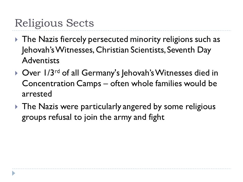 Religious Sects  The Nazis fiercely persecuted minority religions such as Jehovah’s Witnesses, Christian Scientists, Seventh Day Adventists  Over 1/3 rd of all Germany s Jehovah’s Witnesses died in Concentration Camps – often whole families would be arrested  The Nazis were particularly angered by some religious groups refusal to join the army and fight