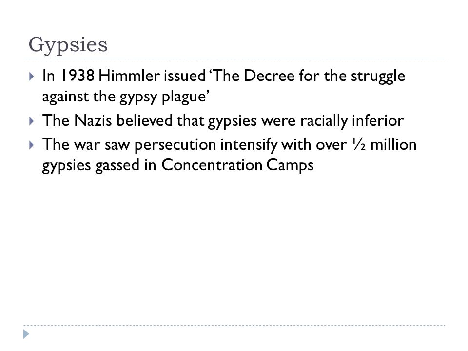 Gypsies  In 1938 Himmler issued ‘The Decree for the struggle against the gypsy plague’  The Nazis believed that gypsies were racially inferior  The war saw persecution intensify with over ½ million gypsies gassed in Concentration Camps
