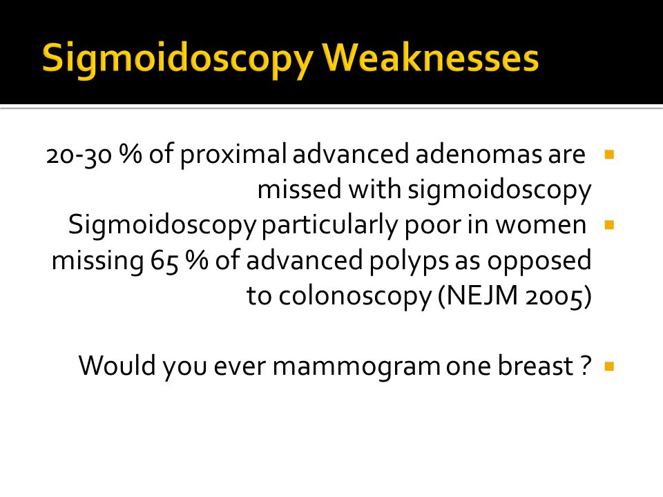  % of proximal advanced adenomas are missed with sigmoidoscopy  Sigmoidoscopy particularly poor in women missing 65 % of advanced polyps as opposed to colonoscopy (NEJM 2005)  Would you ever mammogram one breast